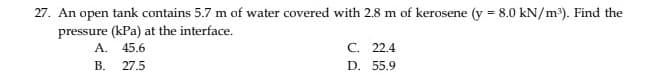 27. An open tank contains 5.7 m of water covered with 2.8 m of kerosene (y = 8.0 kN/m³). Find the
pressure (kPa) at the interface.
45.6
27.5
A.
B.
C. 22.4
D. 55.9