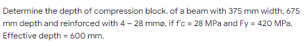 Determine the depth of compression block. of a beam with 375 mm width, 675
mm depth and reinforced with 4 - 28 mmø, if f'c = 28 MPa and Fy = 420 MPa.
Effective depth = 600 mm.