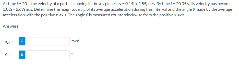 At time t = 20 s, the velocity of a particle moving in the x-y plane is v = 0.14i + 2.85j m/s. By time t = 20.05 s, its velocity has become
0.02i + 2.69j m/s. Determine the magnitude any of its average acceleration during this interval and the angle 0 made by the average
acceleration with the positive x-axis. The angle is measured counterclockwise from the positive x-axis.
Answers:
dav
0=
i
m/s²