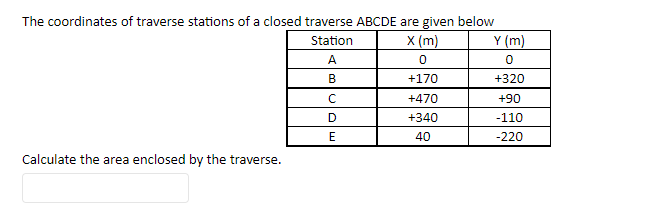 The coordinates of traverse stations of a closed traverse ABCDE are given below
Station
X (m)
0
+170
+470
+340
40
Calculate the area enclosed by the traverse.
A
B
с
D
E
y (m)
0
+320
+90
-110
-220