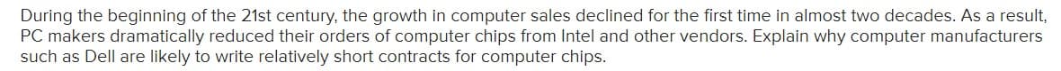 During the beginning of the 21st century, the growth in computer sales declined for the first time in almost two decades. As a result,
PC makers dramatically reduced their orders of computer chips from Intel and other vendors. Explain why computer manufacturers
such as Dell are likely to write relatively short contracts for computer chips.
