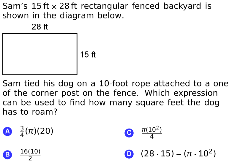 Sam's 15 ft x 28 ft rectangular fenced backyard is
shown in the diagram below.
28 ft
15 ft
Sam tied his dog on a 10-foot rope attached to a one
of the corner post on the fence. Which expression
can be used to find how many square feet the dog
has to roam?
④ 를(T)(20)
T(102)
4
C
16(10)
2
O (28 ·15) – ( · 102)
B
