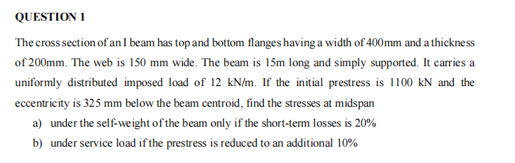 QUESTION 1
The cross section of an I beam has top and bottom flanges having a width of 400mm and a thickness
of 200mm. The web is 150 mm wide. The beam is 15m long and simply supported. It carries a
uniformly distributed imposed load of 12 kN/m. If the initial prestress is 1100 kN and the
eccentricity is 325 mm below the beam centroid, find the stresses at midspan
a) under the self-weight of the beam only if the short-term losses is 20%
b) under service load if the prestress is reduced to an additional 10%
