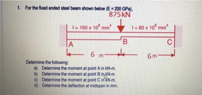 1. For the fixed ended steel beam shown below (E = 200 GPa),
875KN
1-160 x 10 mm
|- 80 x 10° mm
IA
B.
C
6 m
6 m
Determine the following:
a) Determine the moment at point A in kN-m.
b) Determine the moment at point B in,kN-m.
c) Determine the moment at point C in kN-m.
d) Determine the deflection at midspan in mm.
