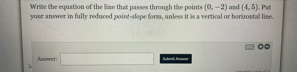 Write the equation of the line that passes through the points (0,-2) and (4, 5). Put
your answer in fully reduced point-slope form, unless it is a vertical or horizontal line.
Answer:
Submit Answer
attompt 1 out ofo
