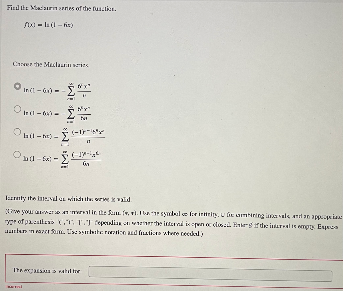 Find the Maclaurin series of the function.
f(x) = In (1 – 6x)
Choose the Maclaurin series.
6"x"
In (1 – 6x) =
Σ
in
6"x"
In (1 – 6x) = -
%3D
6n
n=1
(-1)"-'6"x"
In (1 - 6х)
n=1
00
(-1)"-1x6n
ン6n
In (1 – 6x) =
n=1
Identify the interval on which the series is valid.
(Give your answer as an interval in the form (*, *). Use the symbol ∞ for infinity, U for combining intervals, and an appropriate
type of parenthesis "(",")", "[","]" depending on whether the interval is open or closed. Enter Ø if the interval is empty. Express
numbers in exact form. Use symbolic notation and fractions where needed.)
The expansion is valid for:
Incorrect
