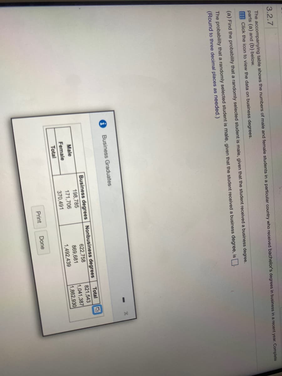 3.2.7
The accompanying table shows the numbers of male and female students in a particular country who received bachelor's degrees in business in a recent year. Complete
parts (a) and (b) below.
EA Click the icon to view the data on business degrees.
(a) Find the probability that a randomly selected student is male, given that the student received a business degree.
The probability that a randomly selected student is male, given that the student received a business degree, is
(Round to three decimal places as needed.)
Business Graduates
Business degrees Nonbusiness degrees
622,758
869,681
Total
821,543
1,041,387
1,862,930
Male
198,785
Female
171,706
370,491
1,492,439
Total
Print
Done
