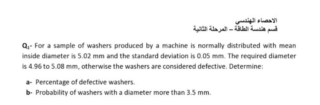 الأحصاء الهندسي
قسم هندسة الطاقة - المرحلة الثانية
Q,- For a sample of washers produced by a machine is normally distributed with mean
inside diameter is 5.02 mm and the standard deviation is 0.05 mm. The required diameter
is 4.96 to 5.08 mm, otherwise the washers are considered defective. Determine:
a- Percentage of defective washers.
b- Probability of washers with a diameter more than 3.5 mm.
