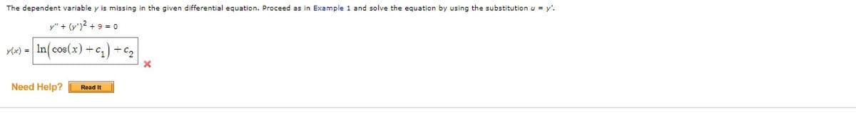 The dependent variable y is missing in the given differential equation. Proceed as in Example 1 and solve the equation by using the substitution u = y'.
y" + (y')² + 9 = 0
y(x) = ln(cos(x) + C₁) +6₂
Need Help? Read It
X