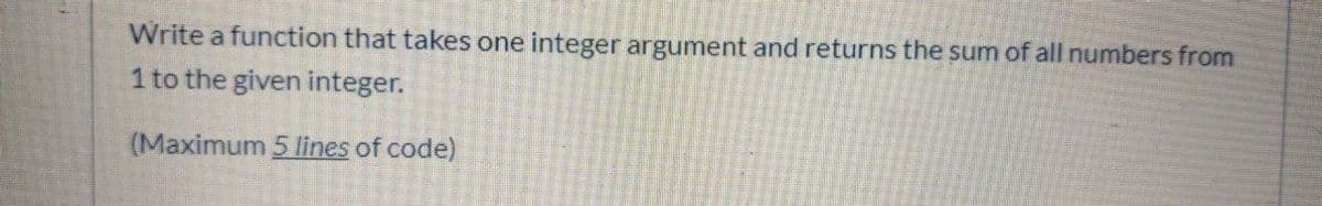 Write a function that takes one integer argument and returns the sum of all numbers from
1 to the given integer.
(Maximum 5 lines of code)
