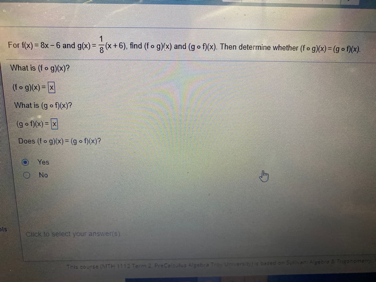 1
= 7(x+6), find (f o g)(x) and (g o f)(x). Then determine whether (fo g)(x)= (go f)(x).
For f(x)= 8x-6 and g(x)
What is (fo g)(x)?
(fo g)(x)-x
What is (g o f)(x)?
(g० f)(x) %3D x
Does (fo g)(x)3D(g o f)(x)?
Yes
ONo
ls
Click to select your answer(s).
This course (MTH 1112 Term 2 PreCalculus Algebra Troy University) s based on Sullivar: Algebre & Trigonomerry
