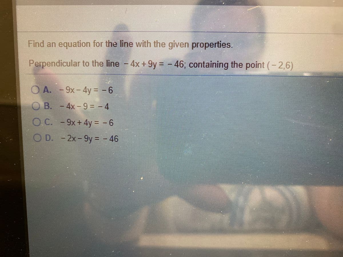 Find an equation for the line with the given properties.
Perpendicular to the line 4x +9y = - 46, containing the point (-2,6)
OA. -9x-4y= -6
OB.-4x-9--4
O C.-9x+4y=-6
OD.
D.-2x-9y= - 46
