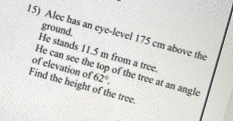 15) Alec has an eye-level 175 cm above the
ground.
He stands 11.5 m from a tree.
He can see the top of the tree at an angle
of elevation of 62°.
Find the height of the tree.
