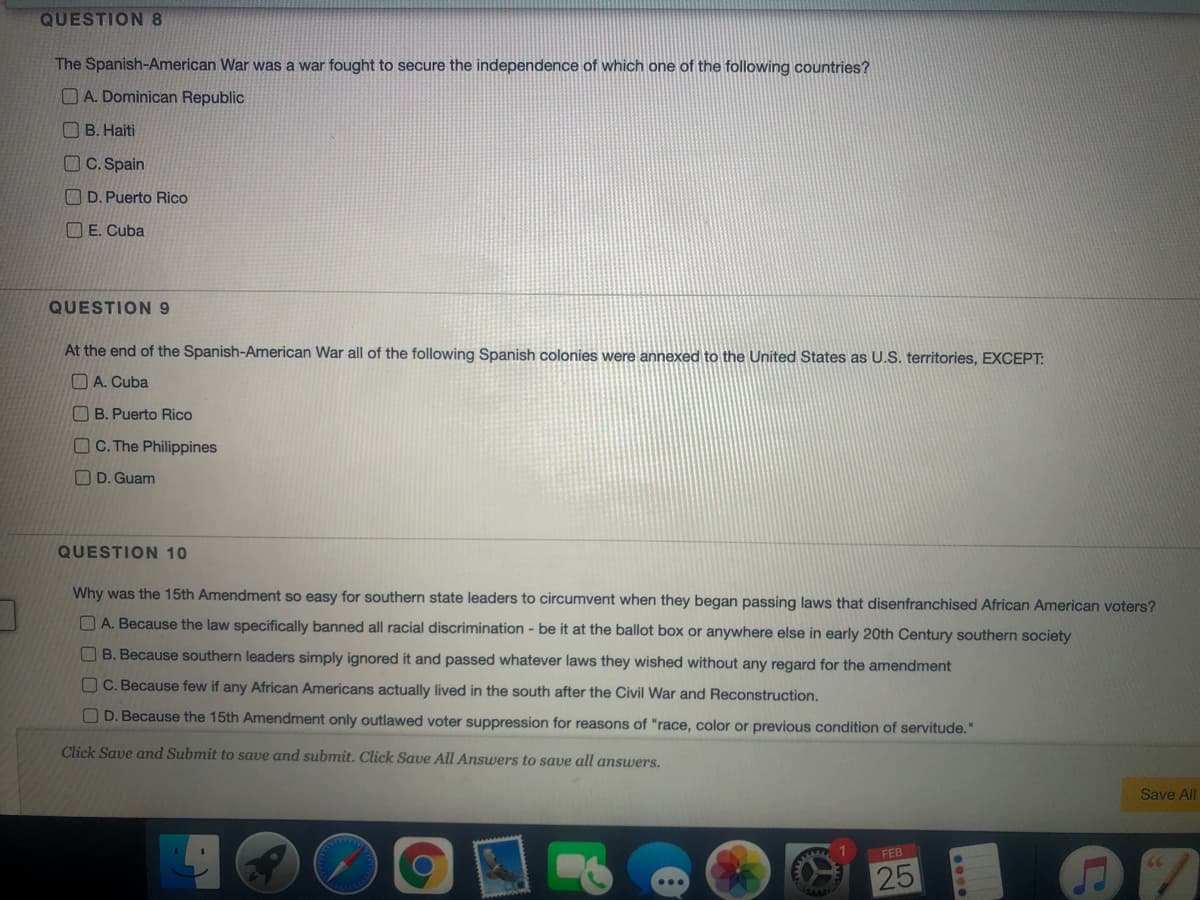 QUESTION 8
The Spanish-American War was a war fought to secure the independence of which one of the following countries?
O A. Dominican Republic
O B. Haiti
OC. Spain
O D. Puerto Rico
O E. Cuba
QUESTION 9
At the end of the Spanish-American War all of the following Spanish colonies were annexed to the United States as U.S. territories, EXCEPT:
O A. Cuba
B. Puerto Rico
O C. The Philippines
O D. Guam
QUESTION 10
Why was the 15th Amendment so easy for southern state leaders to circumvent when they began passing laws that disenfranchised African American voters?
O A. Because the law specifically banned all racial discrimination - be it at the ballot box or anywhere else in early 20th Century southern society
O B. Because southern leaders simply ignored it and passed whatever laws they wished without any regard for the amendment
C. Because few if any African Americans actually lived in the south after the Civil War and Reconstruction.
O D. Because the 15th Amendment only outlawed voter suppression for reasons of "race, color or previous condition of servitude."
Click Save and Submit to save and submit. Click Save All Answers to save all answers.
Save All
FEB
25
