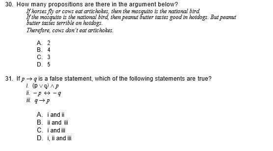 30. How many propositions are there in the argument below?
If horses fy or cows eat artichokes, then the mosquito is the national bird
f the mosquito is the national bird, then peanut butter tastes good in hotdogs. But peanut
butter tastes terrible on hotdogs.
Therefore, cows don't eat artichokes.
А. 2
В. 4
С. 3
D. 5
31. If p→ q is a false statement, which of the following statements are true?
i (pvq) Ap
ii. -p + -9
i. q→P
A. i and ii
B. i and ii
C. i and i
D. i, ii and i
