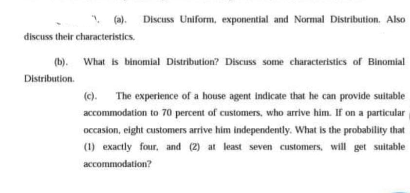 (a).
Discuss Uniform, exponential and Normal Distribution. Also
discuss their characteristics,
(b).
What is binomial Distribution? Discuss some characteristics of Binomial
Distribution.
(c).
The experience of a house agent indicate that he can provide suitable
accommodation to 70 percent of customers, who arrive him. If on a particular
occasion, eight customers arrive him independently. What is the probability that
(1) exactly four, and (2) at least seven customers, will get suitable
accommodation?
