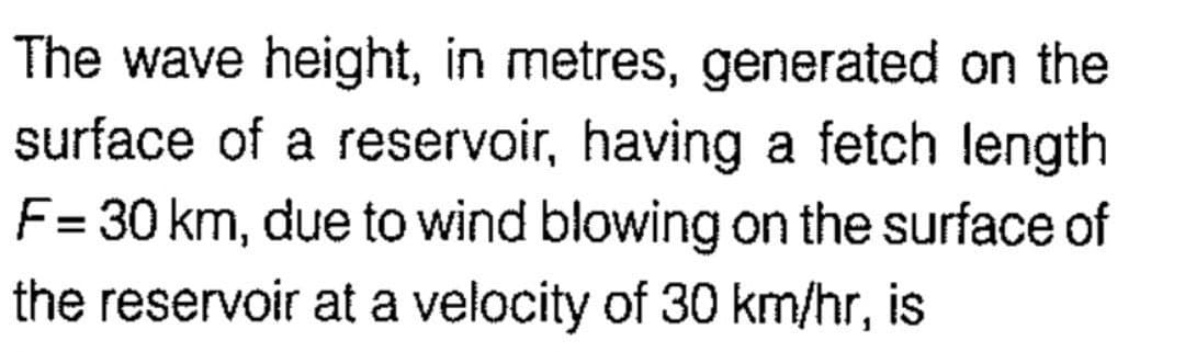 The wave height, in metres, generated on the
surface of a reservoir, having a fetch length
F= 30 km, due to wind blowing on the surface of
the reservoir at a velocity of 30 km/hr, is