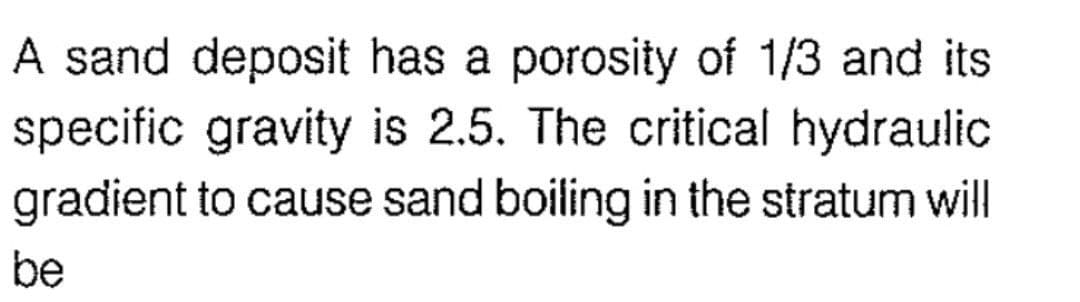 A sand deposit has a porosity of 1/3 and its
specific gravity is 2.5. The critical hydraulic
gradient to cause sand boiling in the stratum will
be