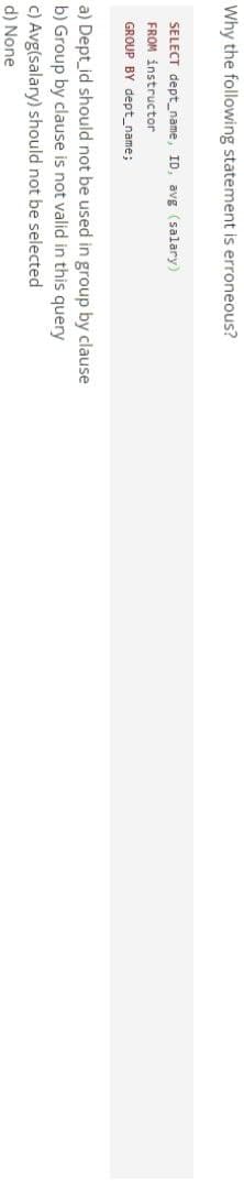 Why the following statement is erroneous?
SELECT dept_name, ID, avg (salary)
FROM instructor
GROUP BY dept_name;
a) Dept_id should not be used in group by clause
b) Group by clause is not valid in this query
c) Avg(salary) should not be selected
d) None