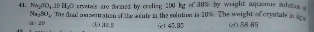 41. Na2SO4.10 H₂O crystals are formed by cooling 100 kg of 30% by weight aqueous solution of
Na2SO4. The final concentration of the solute in the solution is 10%. The weight of crystals in kg s
(a) 20
(b) 32.2
(c) 45.35
(d) 58.65
19