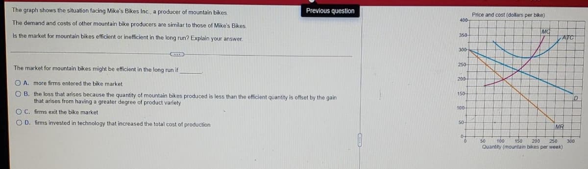 The graph shows the situation facing Mike's Bikes Inc., a producer of mountain bikes.
The demand and costs of other mountain bike producers are similar to those of Mike's Bikes.
Is the market for mountain bikes efficient or inefficient in the long run? Explain your answer.
Previous question
Price and cost (dollars per bike)
400
MO
350-
ATC
The market for mountain bikes might be efficient in the long run if
A. more firms entered the bike market
B. the loss that arises because the quantity of mountain bikes produced is less than the efficient quantity is offset by the gain
that arises from having a greater degree of product variety
OC. firms exit the bike market
OD. firms invested in technology that increased the total cost of production
300-
250-
200-
150-
100-
50-
MR
0
0
50
100
Quantity (mountain bikes per week)
150 200
250
300
D