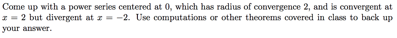 Come up with a power series centered at 0, which has radius of convergence 2, and is convergent at
2 but divergent at x =
your answer.
-2. Use computations or other theorems covered in class to back up
