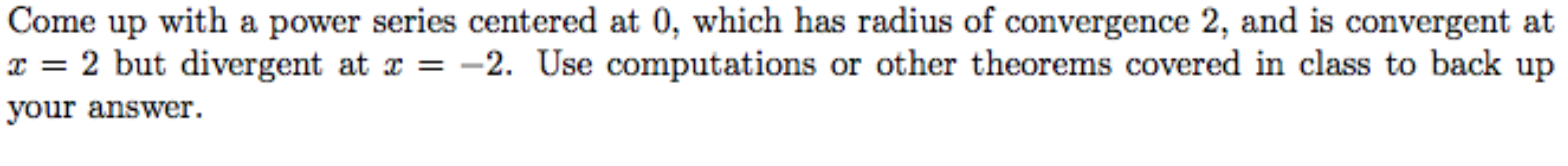 Come up with a power series centered at 0, which has radius of convergence 2, and is convergent at
x = 2 but divergent at x = -2. Use computations or other theorems covered in class to back up
your answer.
