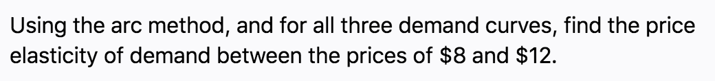 Using the arc method, and for all three demand curves, find the price
elasticity of demand between the prices of $8 and $12.
