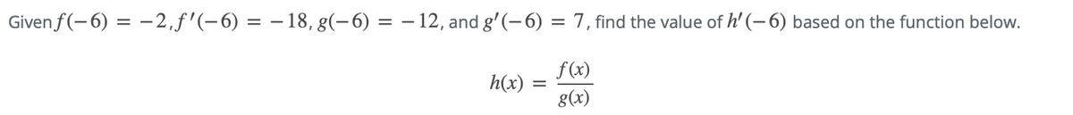 ### Problem Statement

Given :
\[ f(-6) = -2 \]
\[ f'(-6) = -18 \]
\[ g(-6) = -12 \]
\[ g'(-6) = 7 \]

find the value of \( h'(-6) \) based on the function below:

\[ h(x) = \frac{f(x)}{g(x)} \]

### Solution

To find \( h'(-6) \), we will use the quotient rule for derivatives. The quotient rule states that if you have a function \( h(x) = \frac{f(x)}{g(x)} \), then its derivative \( h'(x) \) is given by:

\[ h'(x) = \frac{f'(x)g(x) - f(x)g'(x)}{[g(x)]^2} \]

Now, we substitute the given values into this formula:

1. \( f'(-6) = -18 \)
2. \( f(-6) = -2 \)
3. \( g'(-6) = 7 \)
4. \( g(-6) = -12 \)

Substitute these values into the quotient rule formula:

\[ h'(-6) = \frac{(-18)(-12) - (-2)(7)}{(-12)^2} \]

Calculate the numerator and denominator separately:

- Numerator: \((-18)(-12) - (-2)(7) = 216 + 14 = 230\)
- Denominator: \((-12)^2 = 144\)

Thus:

\[ h'(-6) = \frac{230}{144} = \frac{115}{72} \]

Therefore, the value of \( h'(-6) \) is \( \frac{115}{72} \).