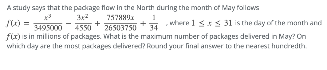 A study says that the package flow in the North during the month of May follows
3x²
757889x 1
+
26503750 34
3495000
where 1 ≤ x ≤ 31 is the day of the month and
4550
f(x) is in millions of packages. What is the maximum number of packages delivered in May? On
which day are the most packages delivered? Round your final answer to the nearest hundredth.
f(x) =
=
+
I