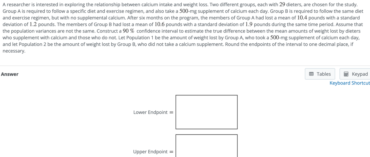 A researcher is interested in exploring the relationship between calcium intake and weight loss. Two different groups, each with 29 dieters, are chosen for the study.
Group A is required to follow a specific diet and exercise regimen, and also take a 500-mg supplement of calcium each day. Group B is required to follow the same diet
and exercise regimen, but with no supplemental calcium. After six months on the program, the members of Group A had lost a mean of 10.4 pounds with a standard
deviation of 1.2 pounds. The members of Group B had lost a mean of 10.6 pounds with a standard deviation of 1.9 pounds during the same time period. Assume that
the population variances are not the same. Construct a 90 % confidence interval to estimate the true difference between the mean amounts of weight lost by dieters
who supplement with calcium and those who do not. Let Population 1 be the amount of weight lost by Group A, who took a 500-mg supplement of calcium each day,
and let Population 2 be the amount of weight lost by Group B, who did not take a calcium supplement. Round the endpoints of the interval to one decimal place, if
necessary.
Answer
Lower Endpoint:
Upper Endpoint:
=
Tables
Keypad
Keyboard Shortcut