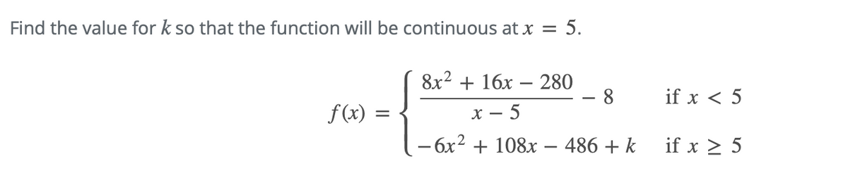 **Question:**

Find the value for \( k \) so that the function will be continuous at \( x = 5 \).

\[ f(x) = \begin{cases} 
\frac{8x^2 + 16x - 280}{x - 5} - 8 & \text{if } x < 5 \\
-6x^2 + 108x - 486 + k & \text{if } x \geq 5 
\end{cases} \]