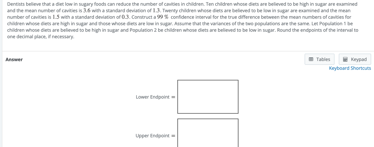 Dentists believe that a diet low in sugary foods can reduce the number of cavities in children. Ten children whose diets are believed to be high in sugar are examined
and the mean number of cavities is 3.6 with a standard deviation of 1.3. Twenty children whose diets are believed to be low in sugar are examined and the mea
number of cavities is 1.5 with a standard deviation of 0.3. Construct a 99 % confidence interval for the true difference between the mean numbers of cavities for
children whose diets are high in sugar and those whose diets are low in sugar. Assume that the variances of the two populations are the same. Let Population 1 be
children whose diets are believed to be high in sugar and Population 2 be children whose diets are believed to be low in sugar. Round the endpoints of the interval to
one decimal place, if necessary.
Answer
Lower Endpoint =
Upper Endpoint
=
Tables
Keypad
Keyboard Shortcuts