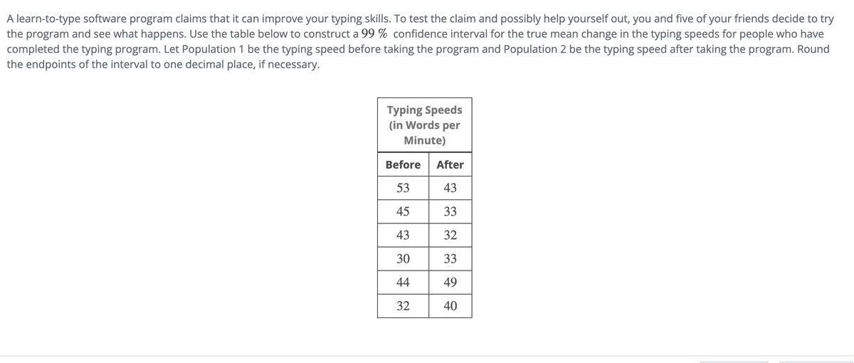 A learn-to-type software program claims that it can improve your typing skills. To test the claim and possibly help yourself out, you and five of your friends decide to try
the program and see what happens. Use the table below to construct a 99 % confidence interval for the true mean change in the typing speeds for people who have
completed the typing program. Let Population 1 be the typing speed before taking the program and Population 2 be the typing speed after taking the program. Round
the endpoints of the interval to one decimal place, if necessary.
Typing Speeds
(in Words per
Minute)
Before
53
45
43
30
44
32
After
43
33
32
33
49
40