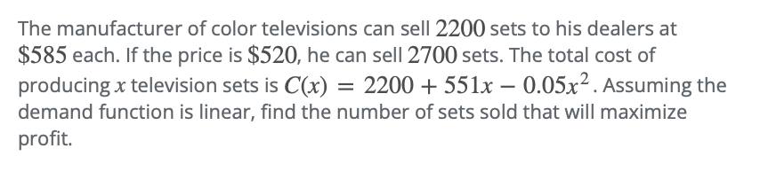 The manufacturer of color televisions can sell 2200 sets to his dealers at
$585 each. If the price is $520, he can sell 2700 sets. The total cost of
producing x television sets is C(x) = 2200 + 551x -0.05x². Assuming the
demand function is linear, find the number of sets sold that will maximize
profit.