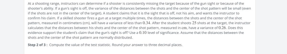 At a shooting range, instructors can determine if a shooter is consistently missing the target because of the gun sight or because of the
shooter's ability. If a gun's sight is off, the variance of the distances between the shots and the center of the shot pattern will be small (even
if the shots are not in the center of the target). A student claims that it is the sight that is off, not his aim, and wants the instructor to
confirm his claim. If a skilled shooter fires a gun at a target multiple times, the distances between the shots and the center of the shot
pattern, measured in centimeters (cm), will have a variance of less than 0.34. After the student shoots 25 shots at the target, the instructor
calculates that the distances between his shots and the center of the shot pattern, measured in cm, have a variance of 0.26. Does this
evidence support the student's claim that the gun's sight is off? Use a 0.10 level of significance. Assume that the distances between the
shots and the center of the shot pattern are normally distributed.
Step 2 of 3: Compute the value of the test statistic. Round your answer to three decimal places.