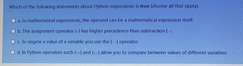 Which of the following statements about Python expressions is true (choose all that apply).
a. In mathematical expressions, the operand can be a mathematical expression itself.
b. The assignment operator (-) has higher precedence than subtraction (-).
c. To negate a value of a variable you use the (--) operator.
d. In Python operators such (--) and (-) allow you to compare between values of different variables.
