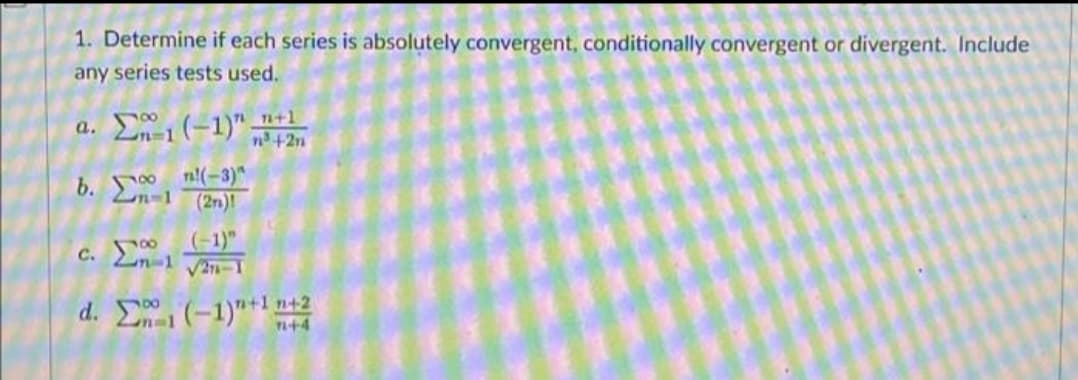 1. Determine if each series is absolutely convergent, conditionally convergent or divergent. Include
any series tests used.
a.
b.
-1 (-1)" +1
n³ +2n
1
m-1
n!(-3)
(27)
(-1)"
n-1 √2-1
d. _Σ, (−1)"+1n+2
7+4
c. 1