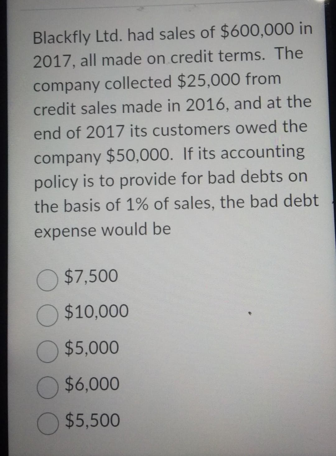 Blackfly Ltd. had sales of $600,000 in
2017, all made on credit terms. The
company collected $25,000 from
credit sales made in 2016, and at the
end of 2017 its customers owed the
company $50,000. If its accounting
policy is to provide for bad debts on
the basis of 1% of sales, the bad debt
expense would be
O $7,500
O $10,000
O $5,000
O $6,000
O $5,500