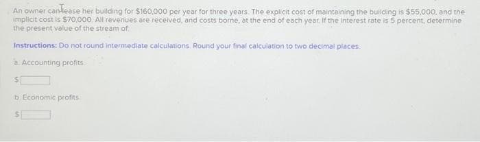 An owner canlease her building for $160,000 per year for three years. The explicit cost of maintaining the building is $55,000, and the
implicit cost is $70,000. All revenues are received, and costs borne, at the end of each year. If the interest rate is 5 percent, determine
the present value of the stream of
Instructions: Do not round intermediate calculations. Round your final calculation to two decimal places.
a. Accounting profits.
$1
b. Economic profits