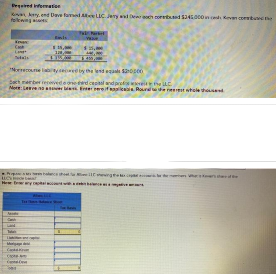 Required information
Kevan, Jerry, and Dave formed Albee LLC. Jerry and Dave each contributed $245,000 in cash. Kevan contributed the
following assets:
Kevan:
Cash
Land
Totals
Basis
$ 15,000
120,000
$ 135,000
"Nonrecourse liability secured by the land equals $210,000.
Each member received a one-third capital and profits interest in the LLC.
Note: Leave no answer blank. Enter zero if applicable. Round to the nearest whole thousand.
Albee, LLC
Tax Basis Balance Sheet
Assets
Cash
Land
Totals
Liabilities and capital
Mortgage debt
Capital-Kevan
Capital-Jerry
Capital-Dave
Totals
Fair Market
Value
e. Prepare a tax basis balance sheet for Albee LLC showing the tax capital accounts for the members. What is Kevan's share of the
LLC's inside basis?
Note: Enter any capital account with a debit balance as a negative amount.
$ 15,000
440,000
$455,000
Tax Basis