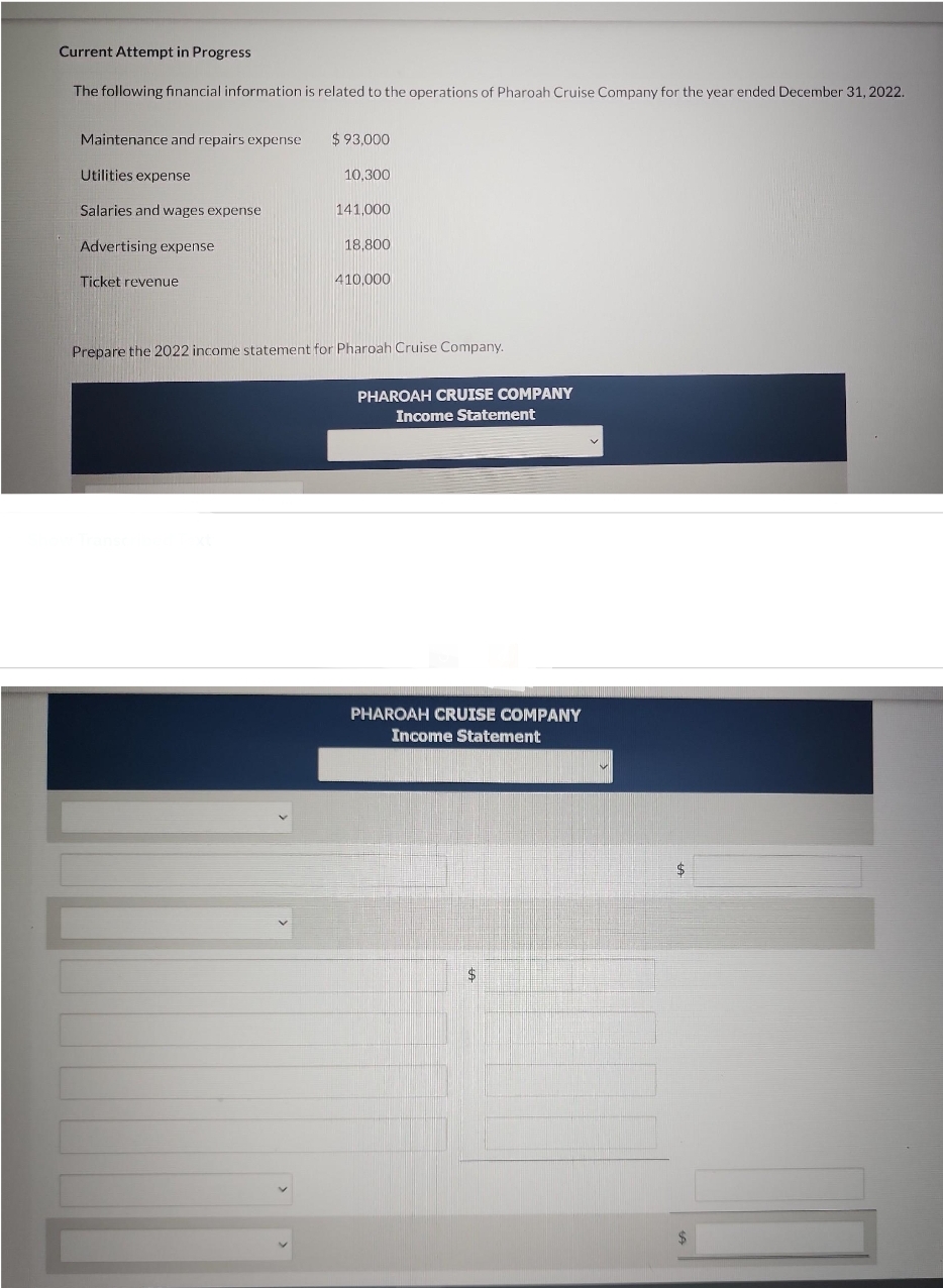 Current Attempt in Progress
The following financial information is related to the operations of Pharoah Cruise Company for the year ended December 31, 2022.
Maintenance and repairs expense
Utilities expense
Salaries and wages expense
Advertising expense
Ticket revenue
$93,000
10,300
141,000
18,800
410,000
Prepare the 2022 income statement for Pharoah Cruise Company.
PHAROAH CRUISE COMPANY
Income Statement
PHAROAH CRUISE COMPANY
Income Statement