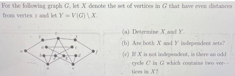 For the following graph G, let X denote the set of vertices in G that have even distances
from vertex z and let Y = V(G)\X.
WA
U
(a) Determine X and Y.
(b) Are both X and Y independent sets?
(c) If X is not independent, is there an odd
cycle C in G which contains two ver-.
tices in X?