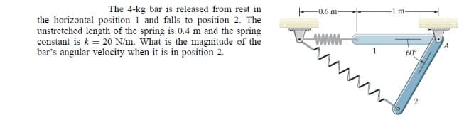 The 4-kg bar is released from rest in
the horizontal position 1 and falls to position 2. The
unstretched length of the spring is 0.4 m and the spring
constant is k = 20 N/m. What is the magnitude of the
bar's angular velocity when it is in position 2.
-0.6 m-
www
1
-1 m-
60°
2