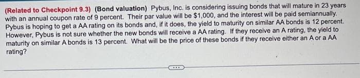 (Related to Checkpoint 9.3) (Bond valuation) Pybus, Inc. is considering issuing bonds that will mature in 23 years
with an annual coupon rate of 9 percent. Their par value will be $1,000, and the interest will be paid semiannually.
Pybus is hoping to get a AA rating on its bonds and, if it does, the yield to maturity on similar AA bonds is 12 percent.
However, Pybus is not sure whether the new bonds will receive a AA rating. If they receive an A rating, the yield to
maturity on similar A bonds is 13 percent. What will be the price of these bonds if they receive either an A or a AA
rating?