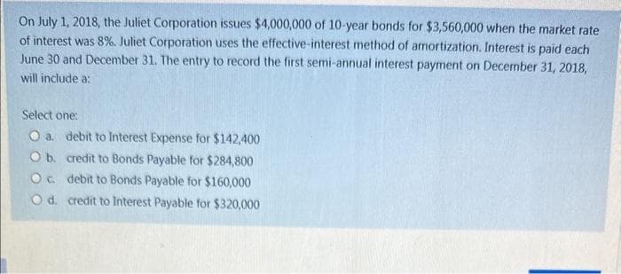 On July 1, 2018, the Juliet Corporation issues $4,000,000 of 10-year bonds for $3,560,000 when the market rate
of interest was 8%. Juliet Corporation uses the effective-interest method of amortization. Interest is paid each
June 30 and December 31. The entry to record the first semi-annual interest payment on December 31, 2018,
will include a:
Select one:
O a. debit to Interest Expense for $142,400
O b. credit to Bonds Payable for $284,800
O c. debit to Bonds Payable for $160,000
credit to Interest Payable for $320,000
O d.