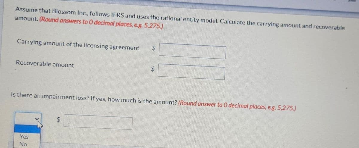 Assume that Blossom Inc., follows IFRS and uses the rational entity model. Calculate the carrying amount and recoverable
amount. (Round answers to 0 decimal places, e.g. 5,275.)
Carrying amount of the licensing agreement
Recoverable amount
$
Yes
No
GA
Is there an impairment loss? If yes, how much is the amount? (Round answer to O decimal places, e.g. 5,275.)