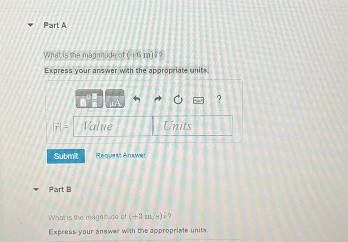 Part A
What is the magnitude of (+6 m) ??
Express your answer with the appropriate units.
16
μÀ
Part B
Value
Submit Request Answer
Units
What is the magnitude of (+3 m/s) î?
Express your answer with the appropriate units.
?