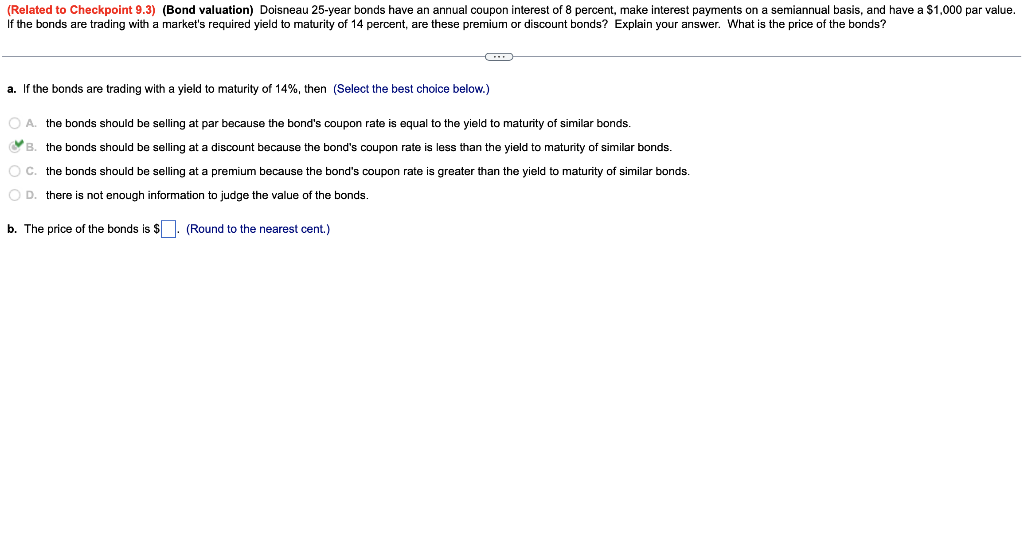 (Related to Checkpoint 9.3) (Bond valuation) Doisneau 25-year bonds have an annual coupon interest of 8 percent, make interest payments on a semiannual basis, and have a $1,000 par value.
If the bonds are trading with a market's required yield to maturity of 14 percent, are these premium
r discount bonds? Explain your answer. What is the price of the bonds?
a. If the bonds are trading with a yield maturity of 14%, then (Select the best choice below.)
equal to the yield to maturity of similar bonds.
OA. the bonds should be selling at par because the bond's coupon rate
B. the bonds should be selling at a discount because the bond's coupon rate is less than the yield to maturity of similar bonds.
OC.
the bonds should be selling at a premium because the bond's coupon rate is greater than the yield to maturity of similar bonds.
O D. there is not enough information to judge the value of the bonds.
b. The price of the bonds is $. (Round to the nearest cent.)