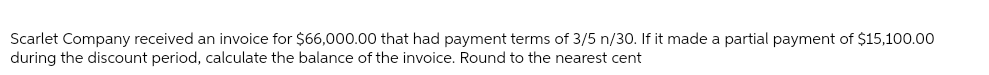 Scarlet Company received an invoice for $66,000.00 that had payment terms of 3/5 n/30. If it made a partial payment of $15,100.00
during the discount period, calculate the balance of the invoice. Round to the nearest cent